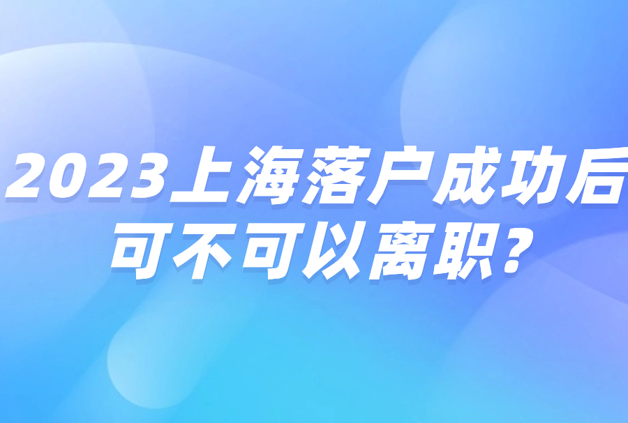 2023上海落户成功后可不可以离职?离职了对上海户口有何影响呢?